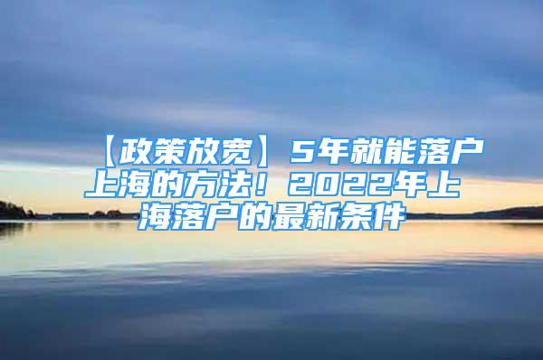 【政策放宽】5年就能落户上海的方法！2022年上海落户的最新条件