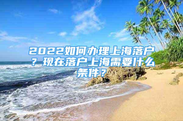 2022如何办理上海落户？现在落户上海需要什么条件？