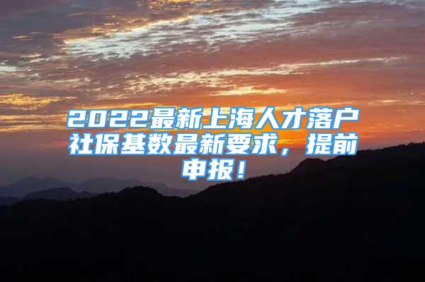 2022最新上海人才落户社保基数最新要求，提前申报！
