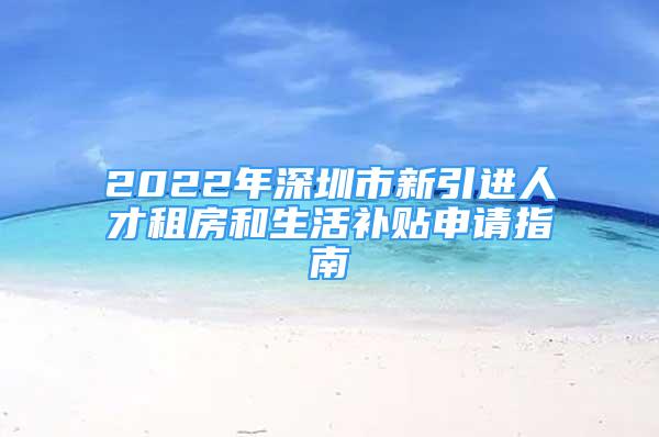 2022年深圳市新引进人才租房和生活补贴申请指南