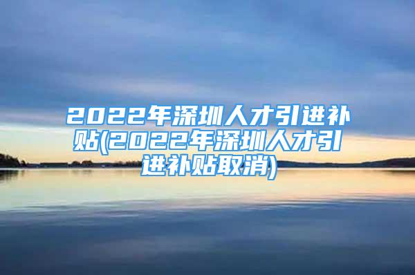 2022年深圳人才引进补贴(2022年深圳人才引进补贴取消)