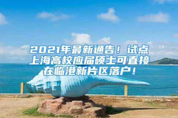2021年最新通告！试点上海高校应届硕士可直接在临港新片区落户！