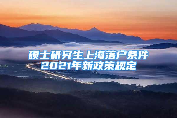 硕士研究生上海落户条件2021年新政策规定