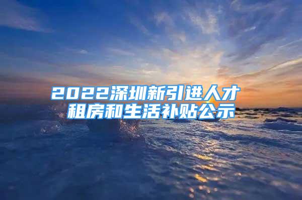 2022深圳新引进人才 租房和生活补贴公示