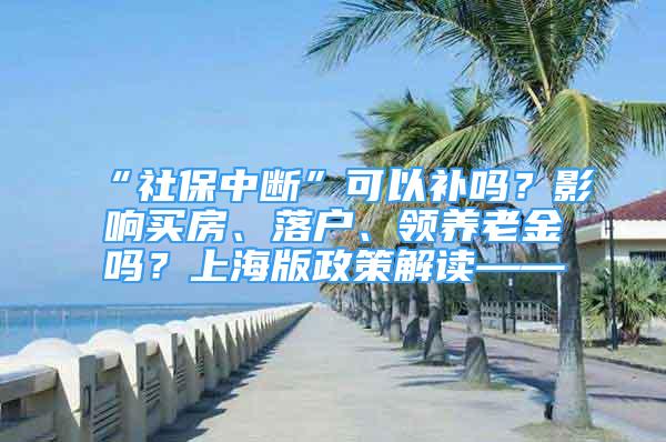 “社保中断”可以补吗？影响买房、落户、领养老金吗？上海版政策解读——