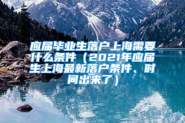 应届毕业生落户上海需要什么条件（2021年应届生上海最新落户条件、时间出来了）
