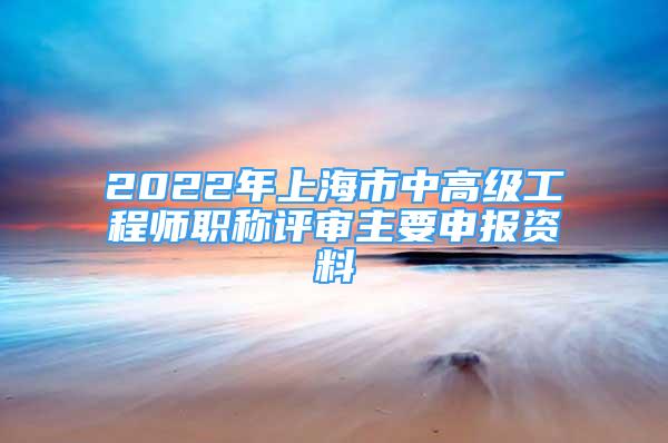 2022年上海市中高级工程师职称评审主要申报资料