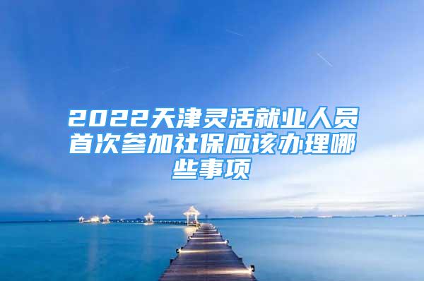 2022天津灵活就业人员首次参加社保应该办理哪些事项