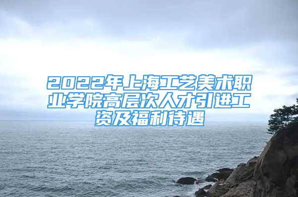 2022年上海工艺美术职业学院高层次人才引进工资及福利待遇