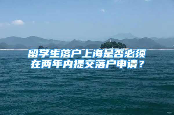 留学生落户上海是否必须在两年内提交落户申请？