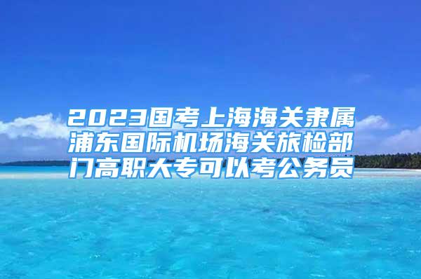 2023国考上海海关隶属浦东国际机场海关旅检部门高职大专可以考公务员