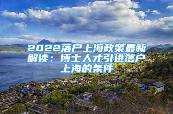 2022落户上海政策最新解读：博士人才引进落户上海的条件