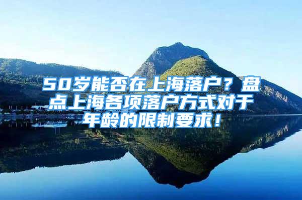 50岁能否在上海落户？盘点上海各项落户方式对于年龄的限制要求！