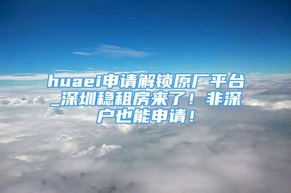 huaei申请解锁原厂平台_深圳稳租房来了！非深户也能申请！