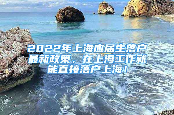 2022年上海应届生落户最新政策，在上海工作就能直接落户上海！