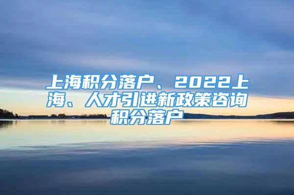 上海积分落户、2022上海、人才引进新政策咨询积分落户