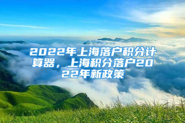 2022年上海落户积分计算器，上海积分落户2022年新政策