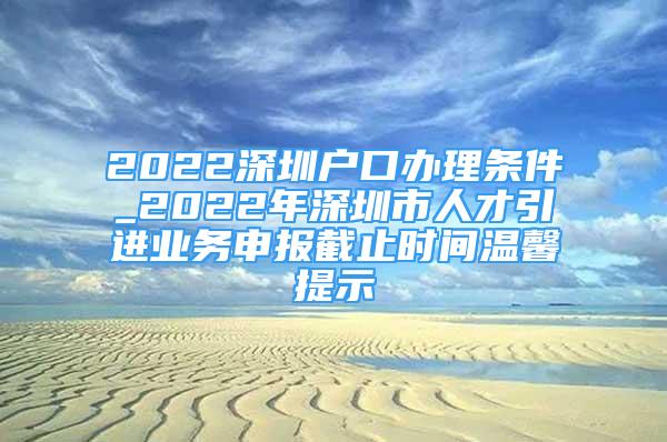 2022深圳户口办理条件_2022年深圳市人才引进业务申报截止时间温馨提示