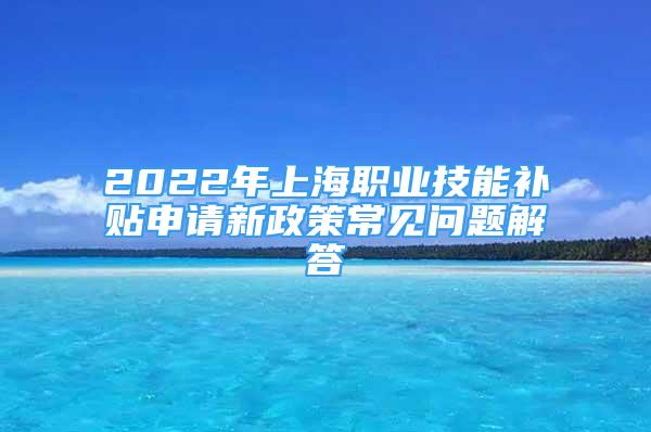 2022年上海职业技能补贴申请新政策常见问题解答