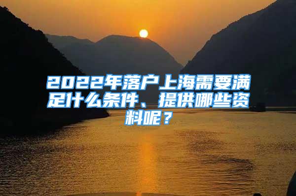 2022年落户上海需要满足什么条件、提供哪些资料呢？
