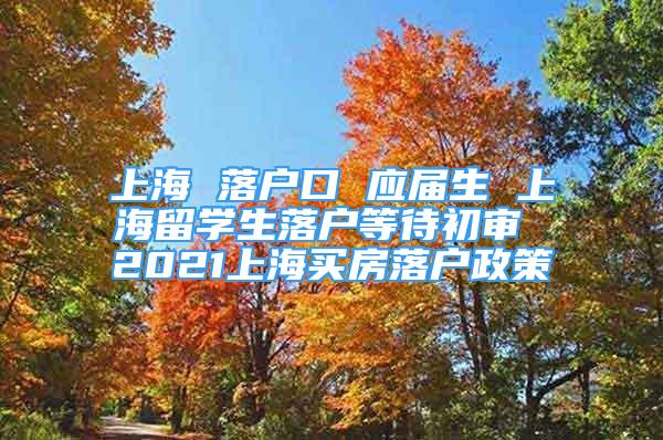 上海 落户口 应届生 上海留学生落户等待初审 2021上海买房落户政策