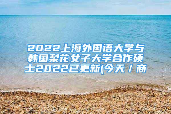 2022上海外国语大学与韩国梨花女子大学合作硕士2022已更新(今天／商