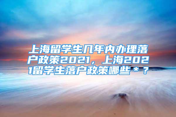 上海留学生几年内办理落户政策2021，上海2021留学生落户政策哪些＊？