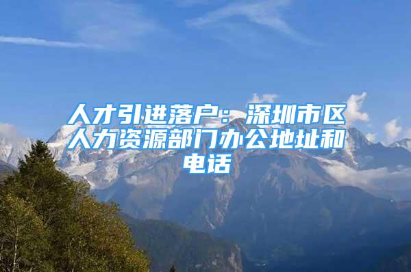 人才引进落户：深圳市区人力资源部门办公地址和电话