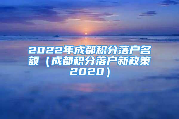 2022年成都积分落户名额（成都积分落户新政策2020）