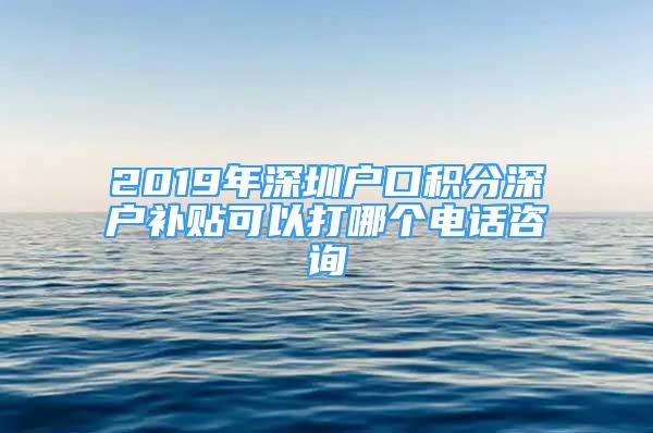 2019年深圳户口积分深户补贴可以打哪个电话咨询