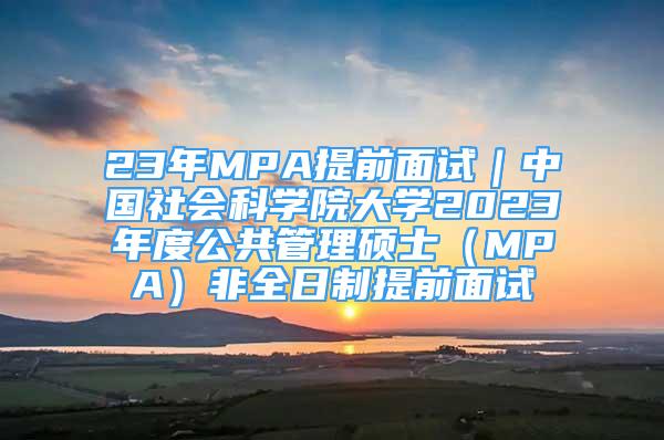 23年MPA提前面试｜中国社会科学院大学2023年度公共管理硕士（MPA）非全日制提前面试