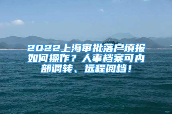 2022上海审批落户填报如何操作？人事档案可内部调转、远程阅档！
