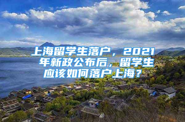 上海留学生落户，2021 年新政公布后，留学生应该如何落户上海？