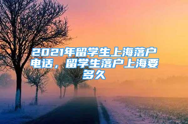 2021年留学生上海落户电话，留学生落户上海要多久