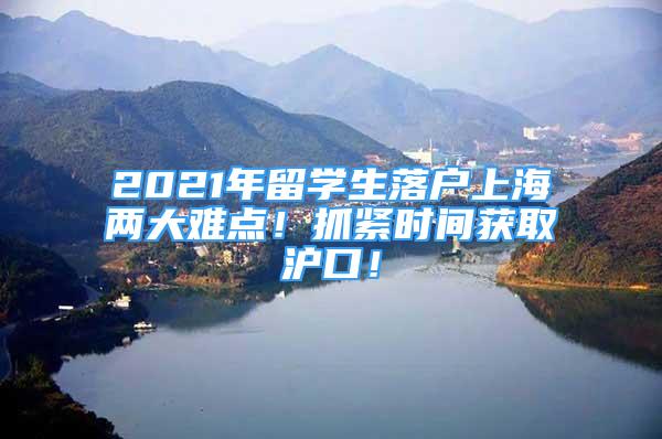 2021年留学生落户上海两大难点！抓紧时间获取沪口！