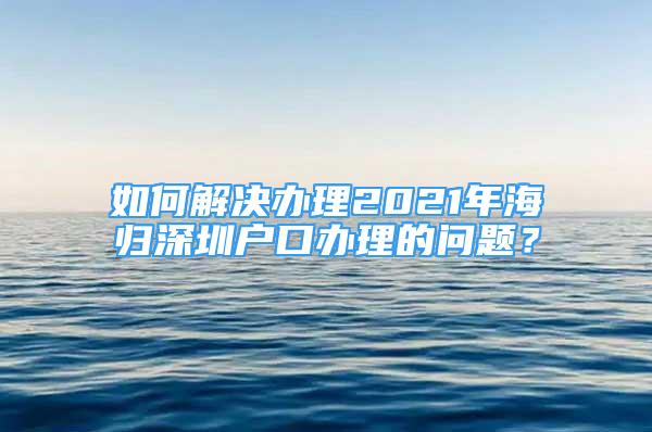 如何解决办理2021年海归深圳户口办理的问题？