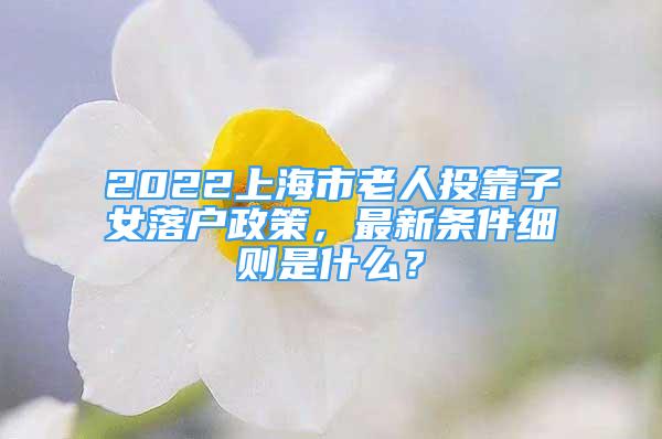 2022上海市老人投靠子女落户政策，最新条件细则是什么？