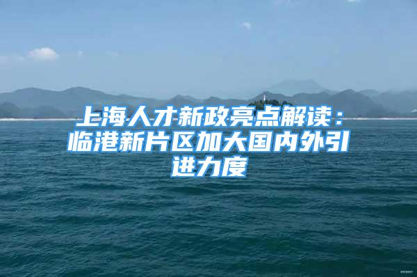 上海人才新政亮点解读：临港新片区加大国内外引进力度