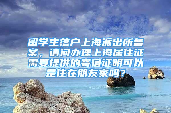 留学生落户上海派出所备案，请问办理上海居住证需要提供的寄宿证明可以是住在朋友家吗？