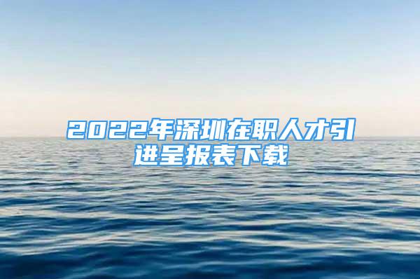 2022年深圳在职人才引进呈报表下载
