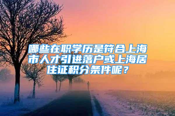 哪些在职学历是符合上海市人才引进落户或上海居住证积分条件呢？