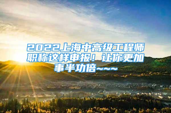 2022上海中高级工程师职称这样申报！让你更加事半功倍~~~