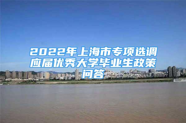 2022年上海市专项选调应届优秀大学毕业生政策问答
