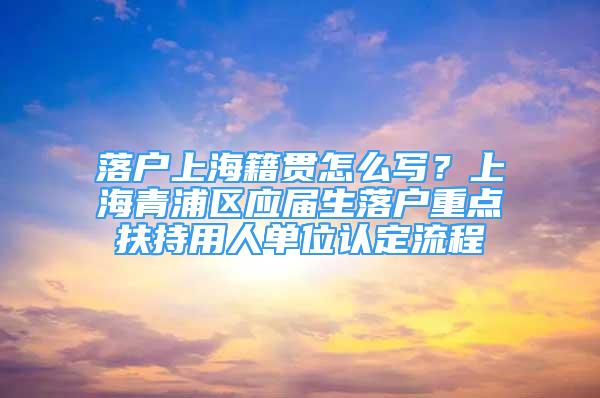 落户上海籍贯怎么写？上海青浦区应届生落户重点扶持用人单位认定流程