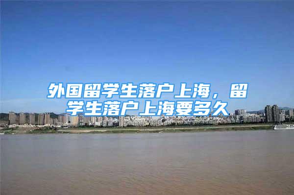 外国留学生落户上海，留学生落户上海要多久