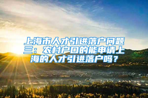 上海市人才引进落户问题三：农村户口的能申请上海的人才引进落户吗？
