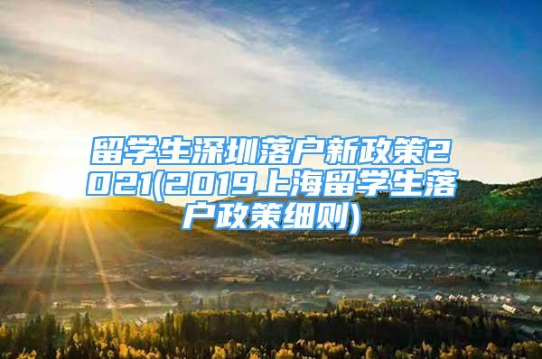 留学生深圳落户新政策2021(2019上海留学生落户政策细则)