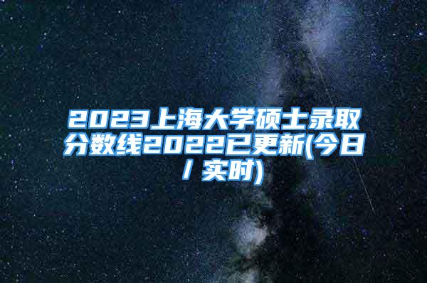2023上海大学硕士录取分数线2022已更新(今日／实时)