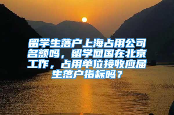 留学生落户上海占用公司名额吗，留学回国在北京工作，占用单位接收应届生落户指标吗？
