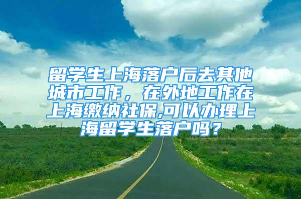 留学生上海落户后去其他城市工作，在外地工作在上海缴纳社保,可以办理上海留学生落户吗？